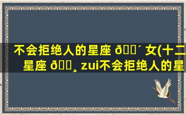 不会拒绝人的星座 🐴 女(十二星座 🕸 zui
不会拒绝人的星座排行榜)